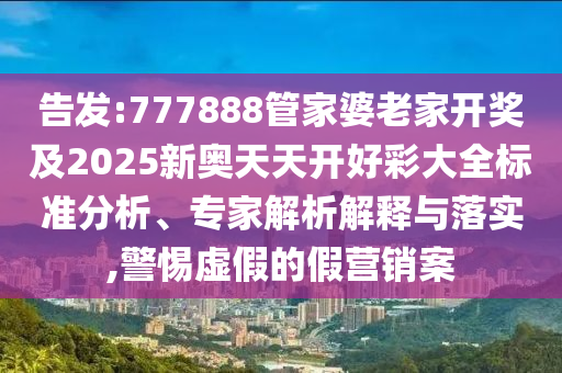 告發(fā):777888管家婆老家開獎及2025新奧天天開好彩大全標準分析、專家解析解釋與落實,警惕虛假的假營銷案
