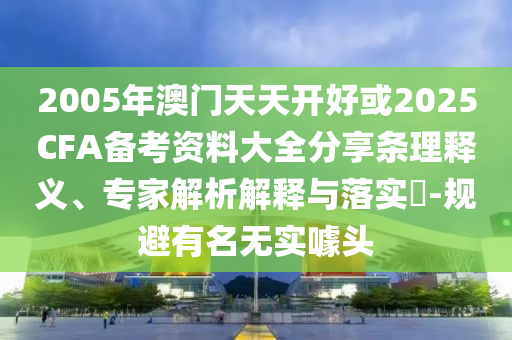 2005年澳門天天開(kāi)好或2025CFA備考資料大全分享?xiàng)l理釋義、專家解析解釋與落實(shí)?-規(guī)避有名無(wú)實(shí)噱頭
