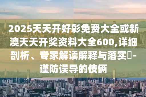 2025天天開(kāi)好彩免費(fèi)大全或新澳天天開(kāi)獎(jiǎng)資料大全600,詳細(xì)剖析、專家解讀解釋與落實(shí)?-謹(jǐn)防誤導(dǎo)的伎倆