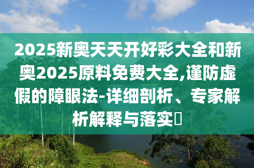 2025新奧天天開好彩大全和新奧2025原料免費(fèi)大全,謹(jǐn)防虛假的障眼法-詳細(xì)剖析、專家解析解釋與落實?