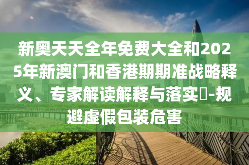 新奧天天全年免費(fèi)大全和2025年新澳門和香港期期準(zhǔn)戰(zhàn)略釋義、專家解讀解釋與落實(shí)?-規(guī)避虛假包裝危害