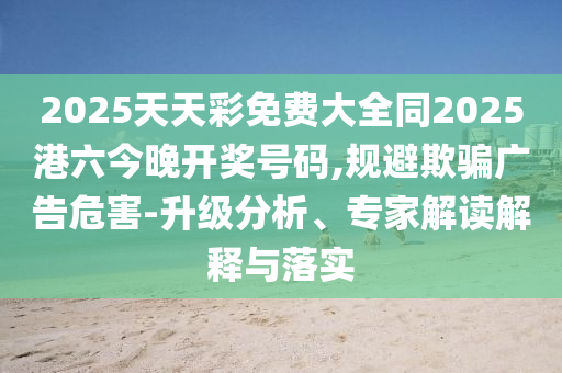 2025天天彩免費大全同2025港六今晚開獎號碼,規(guī)避欺騙廣告危害-升級分析、專家解讀解釋與落實