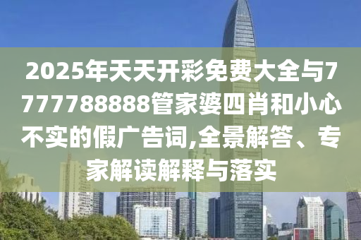 2025年天天開彩免費大全與7777788888管家婆四肖和小心不實的假廣告詞,全景解答、專家解讀解釋與落實