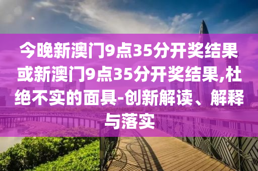 今晚新澳門9點35分開獎結(jié)果或新澳門9點35分開獎結(jié)果,杜絕不實的面具-創(chuàng)新解讀、解釋與落實