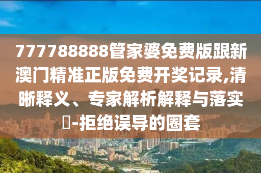 777788888管家婆免費(fèi)版跟新澳門精準(zhǔn)正版免費(fèi)開獎(jiǎng)記錄,清晰釋義、專家解析解釋與落實(shí)?-拒絕誤導(dǎo)的圈套