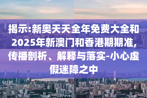 揭示:新奧天天全年免費(fèi)大全和2025年新澳門(mén)和香港期期準(zhǔn),傳播剖析、解釋與落實(shí)-小心虛假迷障之中
