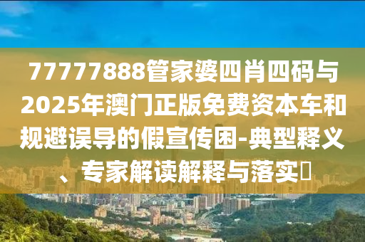 77777888管家婆四肖四碼與2025年澳門正版免費(fèi)資本車和規(guī)避誤導(dǎo)的假宣傳困-典型釋義、專家解讀解釋與落實(shí)?