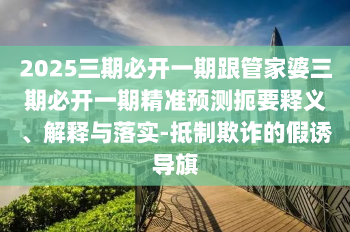 2025三期必開一期跟管家婆三期必開一期精準預測扼要釋義、解釋與落實-抵制欺詐的假誘導旗