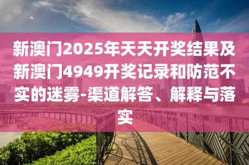 新澳門2025年天天開獎(jiǎng)結(jié)果及新澳門4949開獎(jiǎng)記錄和防范不實(shí)的迷霧-渠道解答、解釋與落實(shí)
