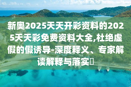 新奧2025天天開彩資料的2025天天彩免費資料大全,杜絕虛假的假誘導-深度釋義、專家解讀解釋與落實?