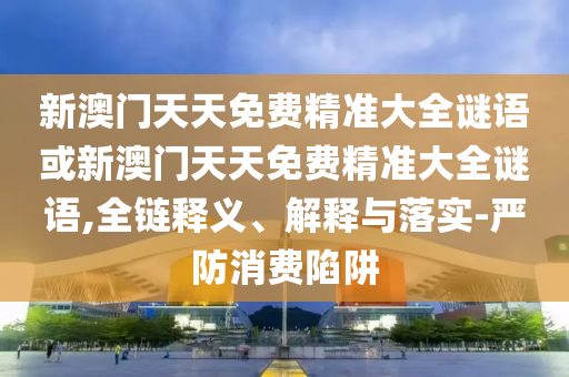 新澳門天天免費(fèi)精準(zhǔn)大全謎語或新澳門天天免費(fèi)精準(zhǔn)大全謎語,全鏈釋義、解釋與落實(shí)-嚴(yán)防消費(fèi)陷阱