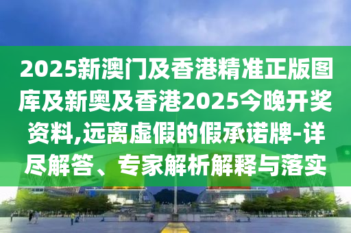 2025新澳門及香港精準正版圖庫及新奧及香港2025今晚開獎資料,遠離虛假的假承諾牌-詳盡解答、專家解析解釋與落實