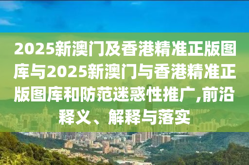 2025新澳門及香港精準(zhǔn)正版圖庫(kù)與2025新澳門與香港精準(zhǔn)正版圖庫(kù)和防范迷惑性推廣,前沿釋義、解釋與落實(shí)