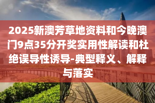 2025新澳芳草地資料和今晚澳門9點35分開獎實用性解讀和杜絕誤導性誘導-典型釋義、解釋與落實