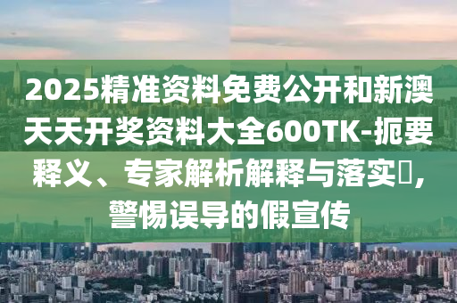 2025精準(zhǔn)資料免費(fèi)公開和新澳天天開獎資料大全600TK-扼要釋義、專家解析解釋與落實?,警惕誤導(dǎo)的假宣傳