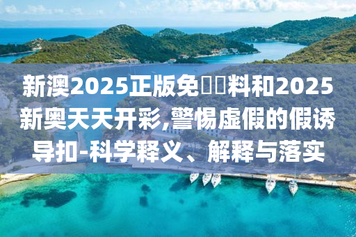 新澳2025正版免費(fèi)資料和2025新奧天天開彩,警惕虛假的假誘導(dǎo)扣-科學(xué)釋義、解釋與落實(shí)