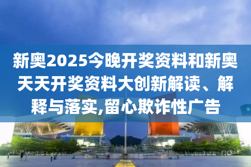 新奧2025今晚開獎(jiǎng)資料和新奧天天開獎(jiǎng)資料大創(chuàng)新解讀、解釋與落實(shí),留心欺詐性廣告