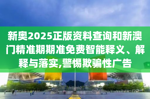 新奧2025正版資料查詢和新澳門精準(zhǔn)期期準(zhǔn)免費智能釋義、解釋與落實,警惕欺騙性廣告