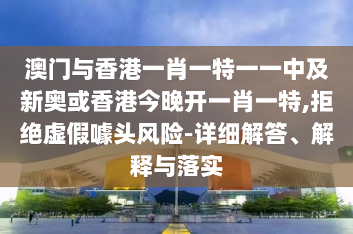 澳門與香港一肖一特一一中及新奧或香港今晚開一肖一特,拒絕虛假噱頭風險-詳細解答、解釋與落實