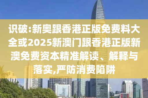 識破:新奧跟香港正版免費(fèi)料大全或2025新澳門跟香港正版新澳免費(fèi)資本精準(zhǔn)解讀、解釋與落實(shí),嚴(yán)防消費(fèi)陷阱