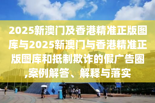 2025新澳門及香港精準(zhǔn)正版圖庫與2025新澳門與香港精準(zhǔn)正版圖庫和抵制欺詐的假廣告圈,案例解答、解釋與落實(shí)
