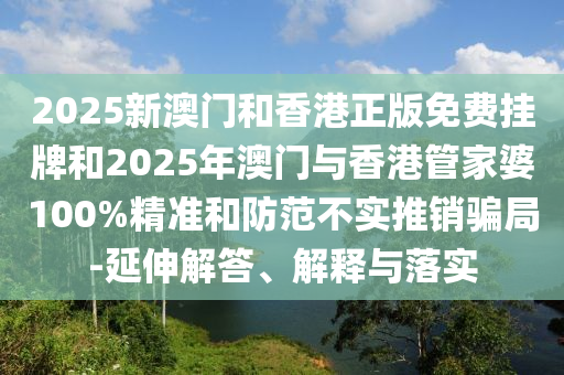 2025新澳門和香港正版免費(fèi)掛牌和2025年澳門與香港管家婆100%精準(zhǔn)和防范不實(shí)推銷騙局-延伸解答、解釋與落實(shí)