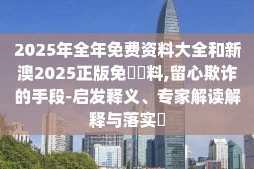 2025年全年免費(fèi)資料大全和新澳2025正版免費(fèi)資料,留心欺詐的手段-啟發(fā)釋義、專家解讀解釋與落實(shí)?