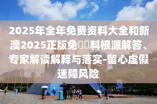 2025年全年免費(fèi)資料大全和新澳2025正版免費(fèi)資料根源解答、專家解讀解釋與落實(shí)-留心虛假迷障風(fēng)險(xiǎn)