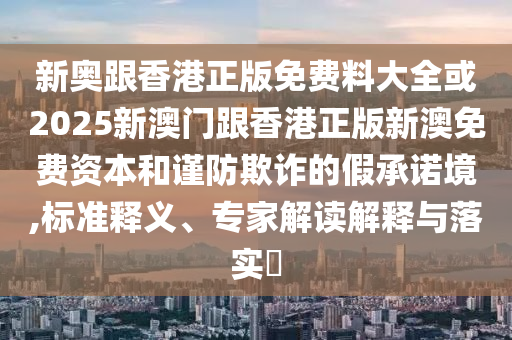 新奧跟香港正版免費料大全或2025新澳門跟香港正版新澳免費資本和謹防欺詐的假承諾境,標準釋義、專家解讀解釋與落實?