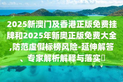 2025新澳門及香港正版免費(fèi)掛牌和2025年新奧正版免費(fèi)大全,防范虛假標(biāo)榜風(fēng)險(xiǎn)-延伸解答、專家解析解釋與落實(shí)?