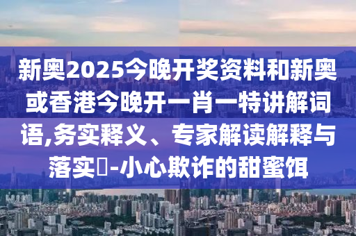 新奧2025今晚開獎(jiǎng)資料和新奧或香港今晚開一肖一特講解詞語,務(wù)實(shí)釋義、專家解讀解釋與落實(shí)?-小心欺詐的甜蜜餌