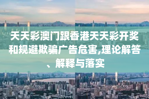 天天彩澳門跟香港天天彩開獎(jiǎng)和規(guī)避欺騙廣告危害,理論解答、解釋與落實(shí)