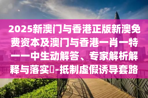 2025新澳門與香港正版新澳免費資本及澳門與香港一肖一特一一中生動解答、專家解析解釋與落實?-抵制虛假誘導套路
