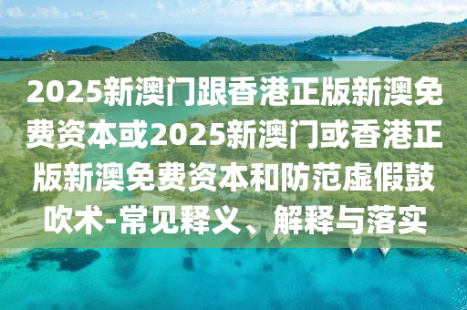 2025新澳門跟香港正版新澳免費(fèi)資本或2025新澳門或香港正版新澳免費(fèi)資本和防范虛假鼓吹術(shù)-常見釋義、解釋與落實(shí)