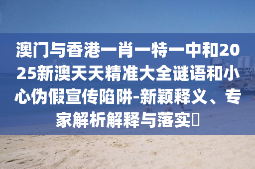 澳門與香港一肖一特一中和2025新澳天天精準(zhǔn)大全謎語和小心偽假宣傳陷阱-新穎釋義、專家解析解釋與落實(shí)?
