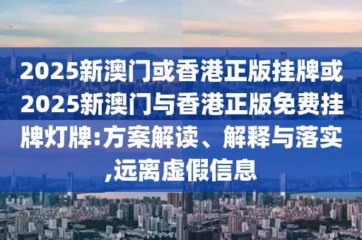 2025新澳門或香港正版掛牌或2025新澳門與香港正版免費(fèi)掛牌燈牌:方案解讀、解釋與落實(shí),遠(yuǎn)離虛假信息
