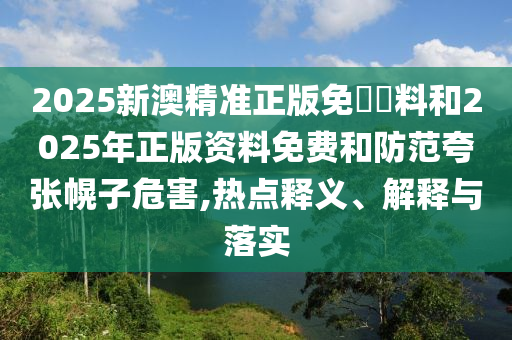 2025新澳精準(zhǔn)正版免費(fèi)資料和2025年正版資料免費(fèi)和防范夸張幌子危害,熱點(diǎn)釋義、解釋與落實(shí)