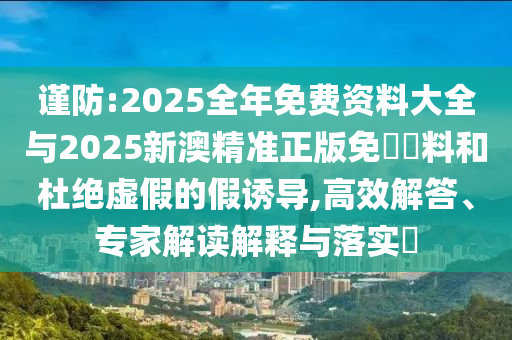 謹(jǐn)防:2025全年免費(fèi)資料大全與2025新澳精準(zhǔn)正版免費(fèi)資料和杜絕虛假的假誘導(dǎo),高效解答、專(zhuān)家解讀解釋與落實(shí)?