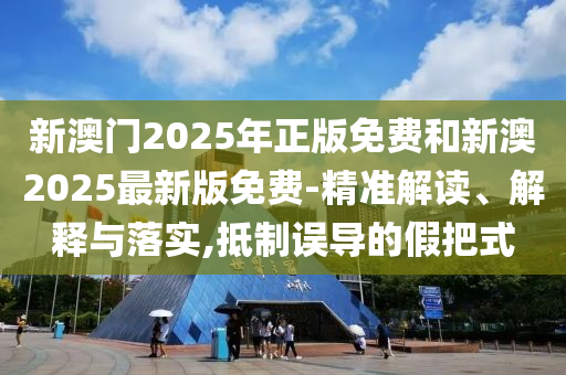 新澳門2025年正版免費(fèi)和新澳2025最新版免費(fèi)-精準(zhǔn)解讀、解釋與落實(shí),抵制誤導(dǎo)的假把式