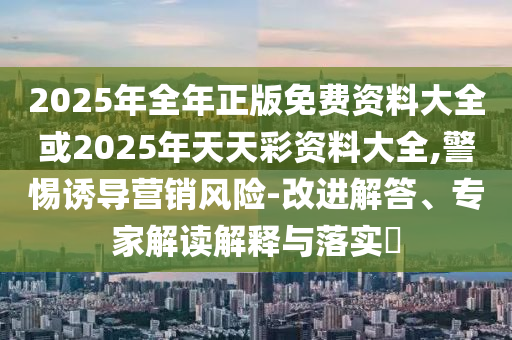 2025年全年正版免費(fèi)資料大全或2025年天天彩資料大全,警惕誘導(dǎo)營(yíng)銷風(fēng)險(xiǎn)-改進(jìn)解答、專家解讀解釋與落實(shí)?
