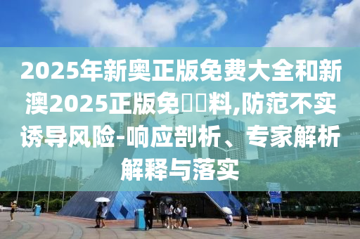2025年新奧正版免費(fèi)大全和新澳2025正版免費(fèi)資料,防范不實(shí)誘導(dǎo)風(fēng)險(xiǎn)-響應(yīng)剖析、專家解析解釋與落實(shí)
