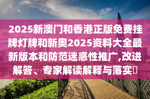 2025新澳門和香港正版免費(fèi)掛牌燈牌和新奧2025資料大全最新版本和防范迷惑性推廣,改進(jìn)解答、專家解讀解釋與落實(shí)?