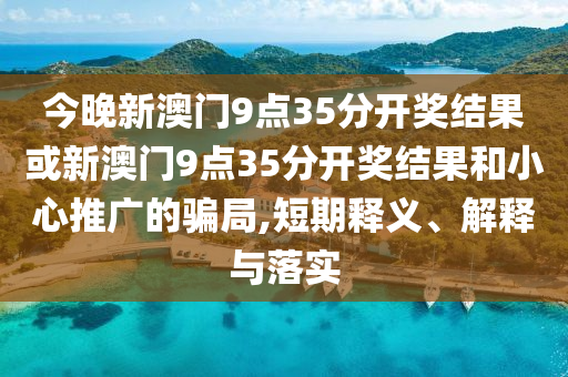 今晚新澳門9點35分開獎結(jié)果或新澳門9點35分開獎結(jié)果和小心推廣的騙局,短期釋義、解釋與落實