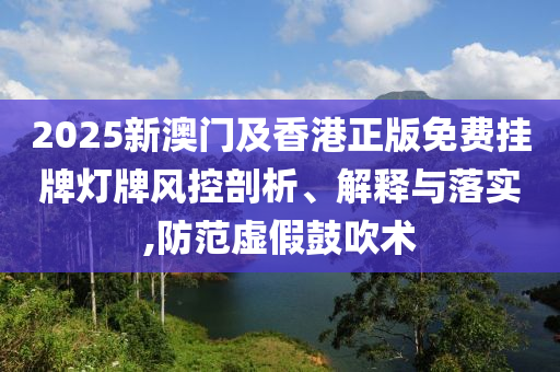 2025新澳門及香港正版免費(fèi)掛牌燈牌風(fēng)控剖析、解釋與落實(shí),防范虛假鼓吹術(shù)