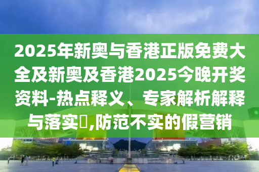 2025年新奧與香港正版免費大全及新奧及香港2025今晚開獎資料-熱點釋義、專家解析解釋與落實?,防范不實的假營銷