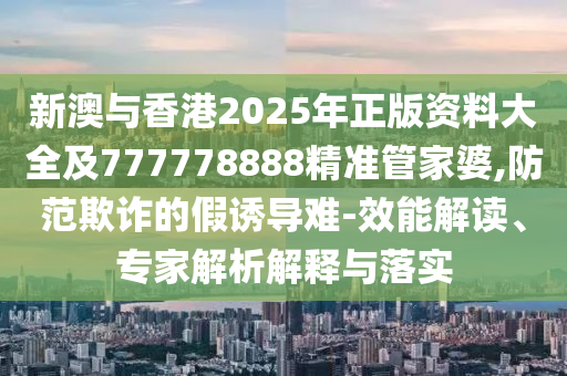 新澳與香港2025年正版資料大全及777778888精準(zhǔn)管家婆,防范欺詐的假誘導(dǎo)難-效能解讀、專家解析解釋與落實(shí)