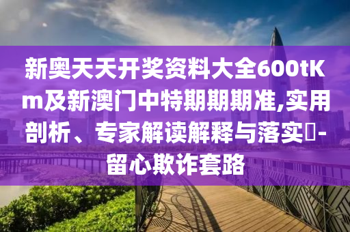 新奧天天開獎資料大全600tKm及新澳門中特期期期準(zhǔn),實用剖析、專家解讀解釋與落實?-留心欺詐套路