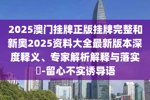 2025澳門掛牌正版掛牌完整和新奧2025資料大全最新版本深度釋義、專家解析解釋與落實?-留心不實誘導(dǎo)語