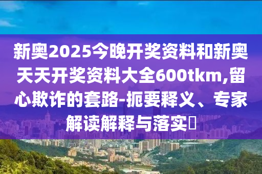 新奧2025今晚開獎資料和新奧天天開獎資料大全600tkm,留心欺詐的套路-扼要釋義、專家解讀解釋與落實?