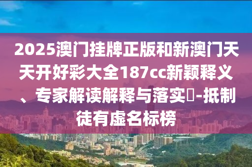2025澳門(mén)掛牌正版和新澳門(mén)天天開(kāi)好彩大全187cc新穎釋義、專家解讀解釋與落實(shí)?-抵制徒有虛名標(biāo)榜